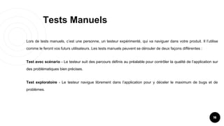Tests Manuels
16
Lors de tests manuels, c’est une personne, un testeur expérimenté, qui va naviguer dans votre produit. Il l’utilise
comme le feront vos futurs utilisateurs. Les tests manuels peuvent se dérouler de deux façons différentes :
Test avec scénario - Le testeur suit des parcours définis au préalable pour contrôler la qualité de l’application sur
des problématiques bien précises.
Test exploratoire - Le testeur navigue librement dans l’application pour y déceler le maximum de bugs et de
problèmes.
 
