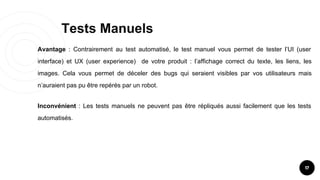Tests Manuels
17
Avantage : Contrairement au test automatisé, le test manuel vous permet de tester l’UI (user
interface) et UX (user experience) de votre produit : l’affichage correct du texte, les liens, les
images. Cela vous permet de déceler des bugs qui seraient visibles par vos utilisateurs mais
n’auraient pas pu être repérés par un robot.
Inconvénient : Les tests manuels ne peuvent pas être répliqués aussi facilement que les tests
automatisés.
 
