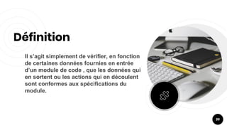 Il s’agit simplement de vérifier, en fonction
de certaines données fournies en entrée
d’un module de code , que les données qui
en sortent ou les actions qui en découlent
sont conformes aux spécifications du
module.
Définition
20
 