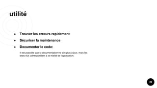 utilité
22
● Trouver les erreurs rapidement
● Sécuriser la maintenance
● Documenter le code:
Il est possible que la documentation ne soit plus à jour, mais les
tests eux correspondent à la réalité de l'application.
 