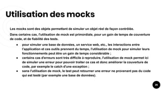 Utilisation des mocks
26
Les mocks sont des objets permettant de simuler un objet réel de façon contrôlée.
Dans certains cas, l'utilisation de mock est primordiale, pour un gain de temps de couverture
de code, et de fiabilité des tests.
● pour simuler une base de données, un service web, etc., les interactions entre
l'application et ces outils prennent du temps, l'utilisation de mock pour simuler leurs
fonctionnements peut être un gain de temps considérable ;
● certains cas d'erreurs sont très difficile à reproduire, l'utilisation de mock permet ici
de simuler une erreur pour pouvoir traiter ce cas et donc améliorer la couverture de
code, par exemple le catch d'une exception ;
● sans l'utilisation de mock, le test peut retourner une erreur ne provenant pas du code
qui est testé (par exemple une base de données).
 