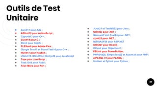 Outils de Test
Unitaire
27
❖ AUnit11 pour Ada ;
❖ ASUnit12 pour ActionScript ;
❖ Cppunit13 pour C++ ;
❖ CUnit14 pour C ;
❖ DUnit pour Delphi ;
❖ FLEXunit pour Adobe Flex ;
❖ Google Test15 et Boost Test16 pour C++ ;
❖ HUnit17 pour Haskell ;
❖ JSUnit18, QUnit19 et Unit.js20 pour JavaScript
❖ Tape pour JavaScript ;
❖ Test::Unit pour Ruby ;
❖ Test::More pour Perl ;
❖ JUnit21 et TestNG22 pour Java ;
❖ NUnit23 pour .NET ;
❖ Microsoft Unit Test24 pour .NET ;
❖ xUnit25 pour .NET ;
❖ NUnitASP26 pour ASP.NET
❖ OUnit27 pour OCaml ;
❖ OCunit pour Objective C ;
❖ PBUnit pour PowerBuilder;
❖ PHPUnit28, SimpleTest29 et Atoum30 pour PHP ;
❖ utPLSQL 31 pour PL/SQL ;
❖ Unittest et PyUnit pour Python ;
 