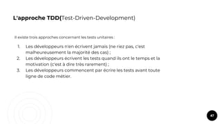 L'approche TDD(Test-Driven-Development)
Il existe trois approches concernant les tests unitaires :
1. Les développeurs n'en écrivent jamais (ne riez pas, c'est
malheureusement la majorité des cas) ;
2. Les développeurs écrivent les tests quand ils ont le temps et la
motivation (c'est à dire très rarement) ;
3. Les développeurs commencent par écrire les tests avant toute
ligne de code métier.
47
 