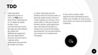 TDD
1. Cette dernière
approche porte un
nom : le TDD, pour
Test-Driven-Developme
nt. La règle est assez
simple : vous
commencez par écrire
les tests qui permettent
de valider les
différentes exigences
de votre application.
Ensuite, vous écrivez le
code de votre
application qui permet
de valider ces tests.
2. Cette méthode permet
d'éviter d'écrire trop de code. La
base de code est plus saine et
moins sujette aux erreurs. D'un
autre côté, il n'est pas toujours
évident d'avoir cette approche
avec des tests d'interface ou
lorsqu'une connectivité réseau
est présente. Car les paramètres
qui rentrent en compte sont
multiples.
3. Pour faire simple, cette
approche est intéressante pour
tester son modèle, et c'est ce que
nous allons voir dans les prochains
chapitres.
48
 