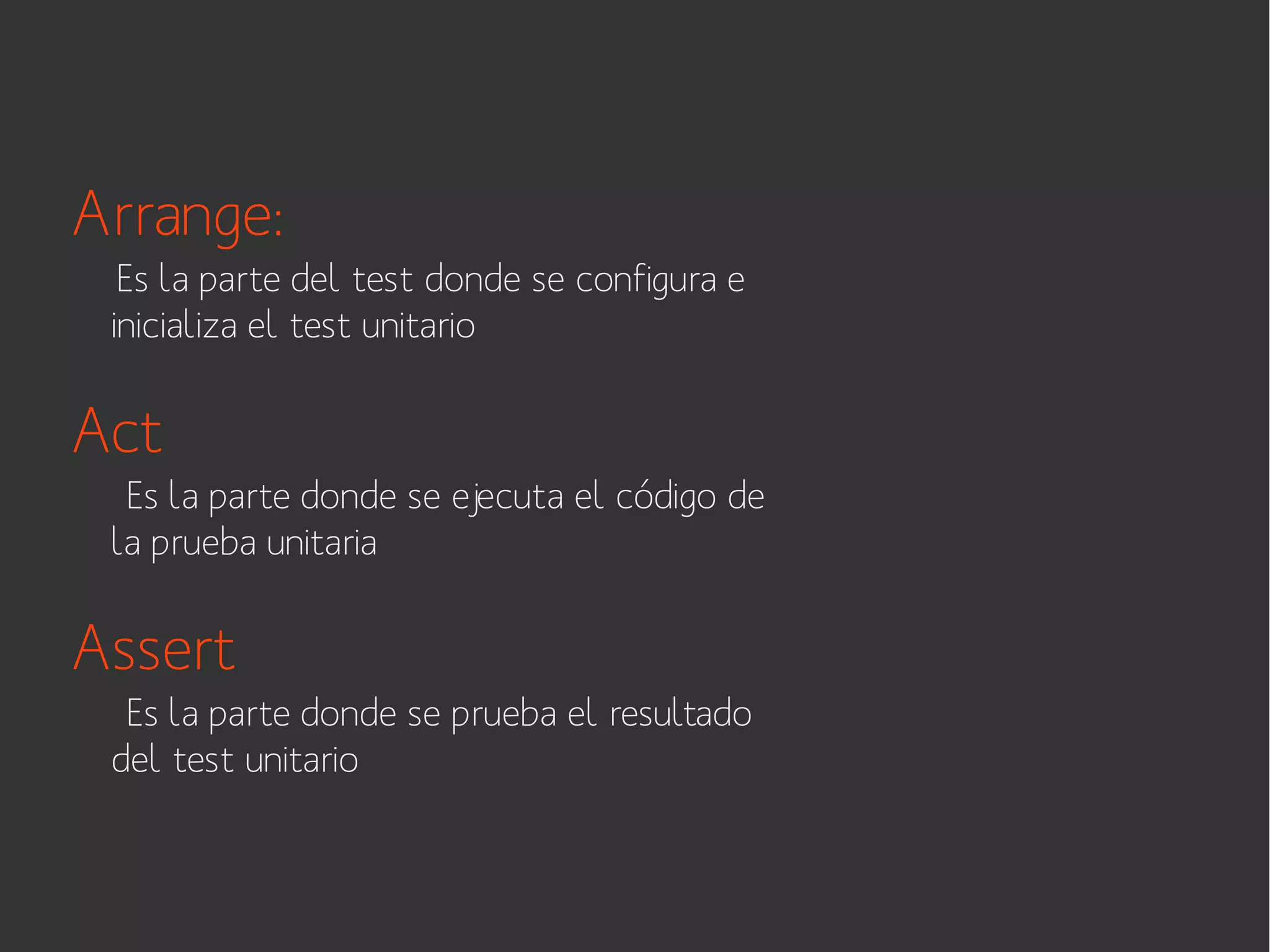 Arrange:
Es la parte del test donde se configura e
inicializa el test unitario

Act
Es la parte donde se ejecuta el código de
la prueba unitaria

Assert
Es la parte donde se prueba el resultado
del test unitario

 