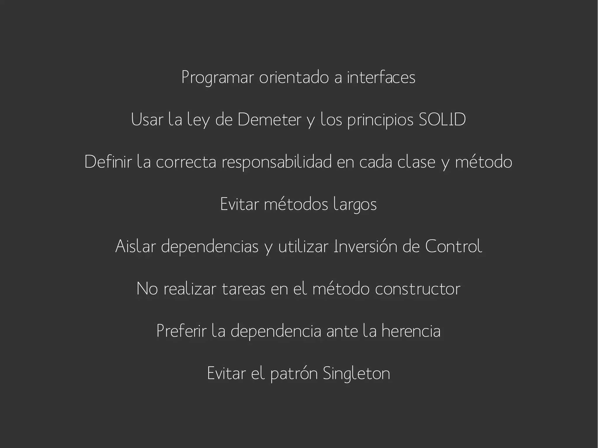 Programar orientado a interfaces
Usar la ley de Demeter y los principios SOLID
Definir la correcta responsabilidad en cada clase y método
Evitar métodos largos
Aislar dependencias y utilizar Inversión de Control
No realizar tareas en el método constructor
Preferir la dependencia ante la herencia
Evitar el patrón Singleton

 