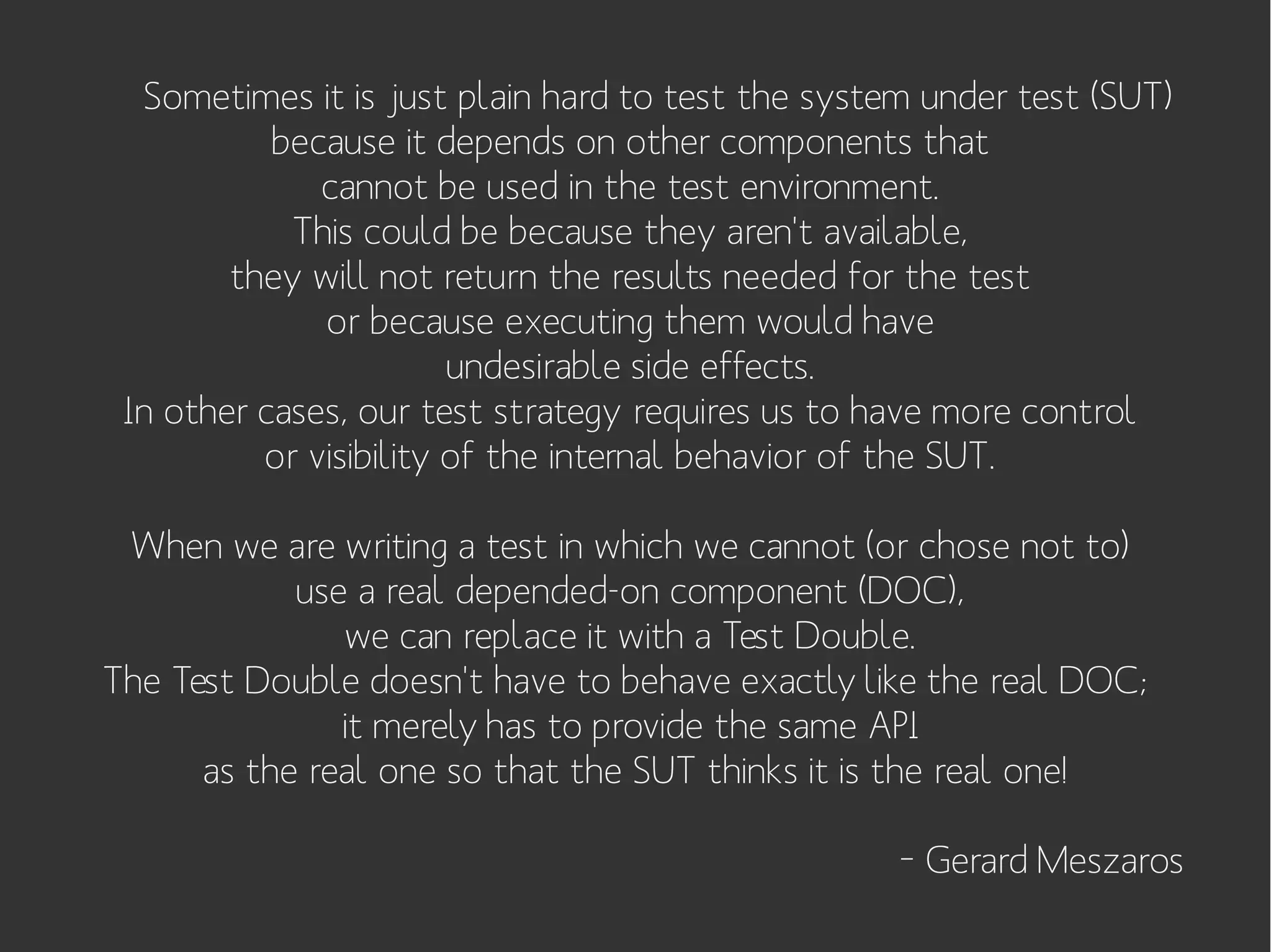Sometimes it is just plain hard to test the system under test (SUT)
because it depends on other components that
cannot be used in the test environment.
This could be because they aren't available,
they will not return the results needed for the test
or because executing them would have
undesirable side effects.
In other cases, our test strategy requires us to have more control
or visibility of the internal behavior of the SUT.
When we are writing a test in which we cannot (or chose not to)
use a real depended-on component (DOC),
we can replace it with a Test Double.
The Test Double doesn't have to behave exactly like the real DOC;
it merely has to provide the same API
as the real one so that the SUT thinks it is the real one!
– Gerard Meszaros

 