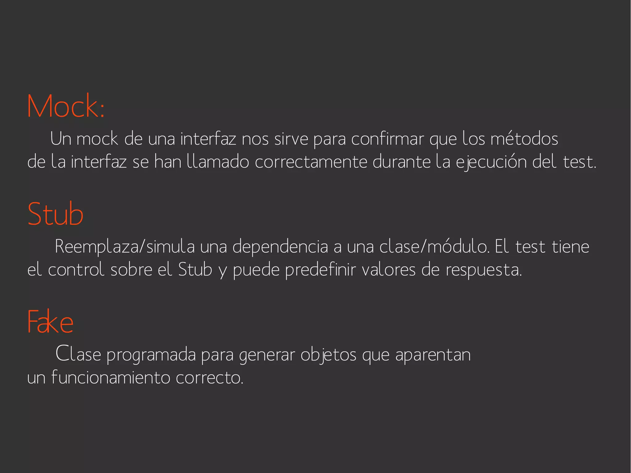 Mock:
Un mock de una interfaz nos sirve para confirmar que los métodos
de la interfaz se han llamado correctamente durante la ejecución del test.

Stub
Reemplaza/simula una dependencia a una clase/módulo. El test tiene
el control sobre el Stub y puede predefinir valores de respuesta.

Fake

Clase programada para generar objetos que aparentan

un funcionamiento correcto.

 