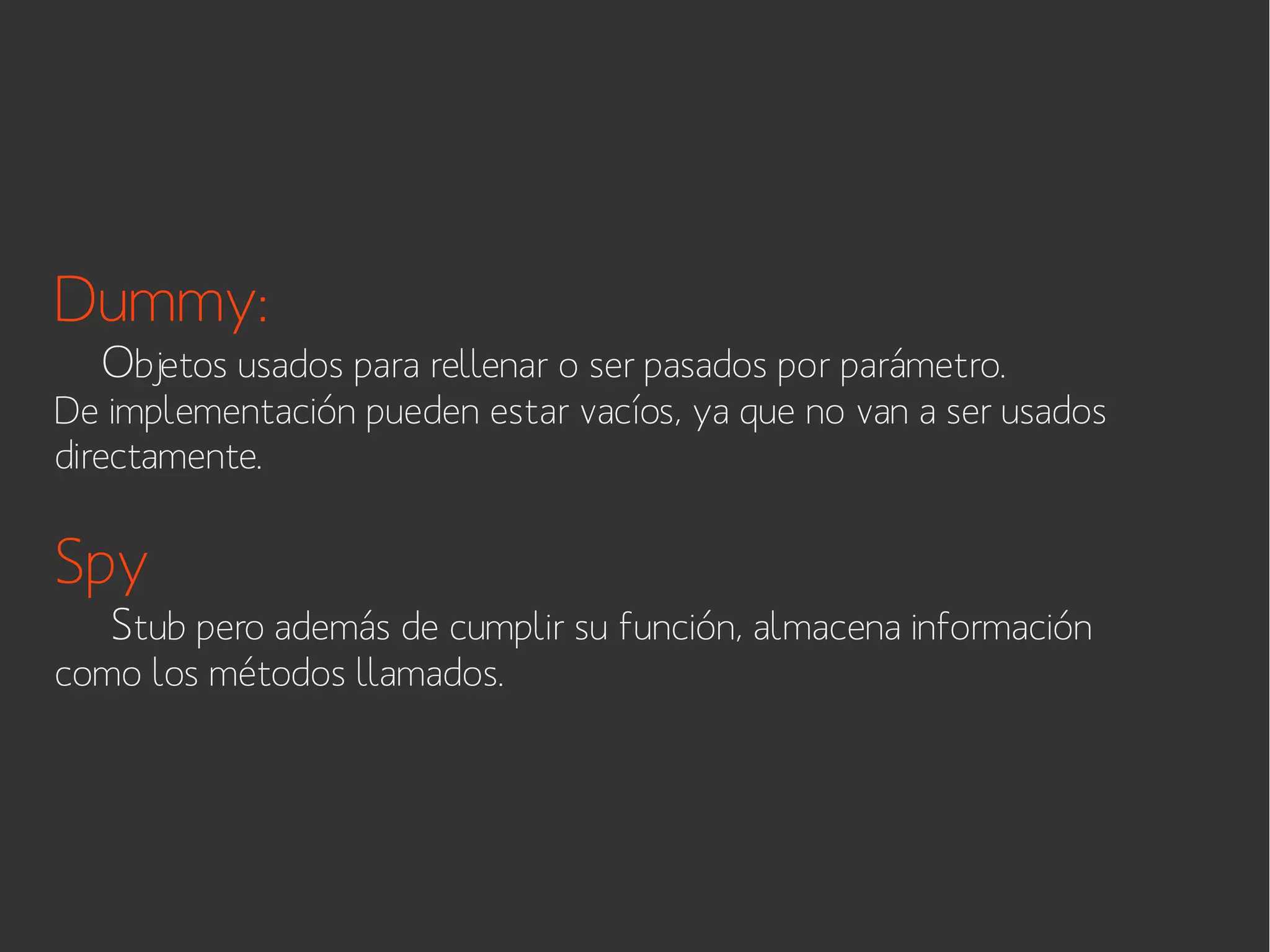 Dummy:

Objetos usados para rellenar o ser pasados por parámetro.

De implementación pueden estar vacíos, ya que no van a ser usados
directamente.

Spy

Stub pero además de cumplir su función, almacena información

como los métodos llamados.

 