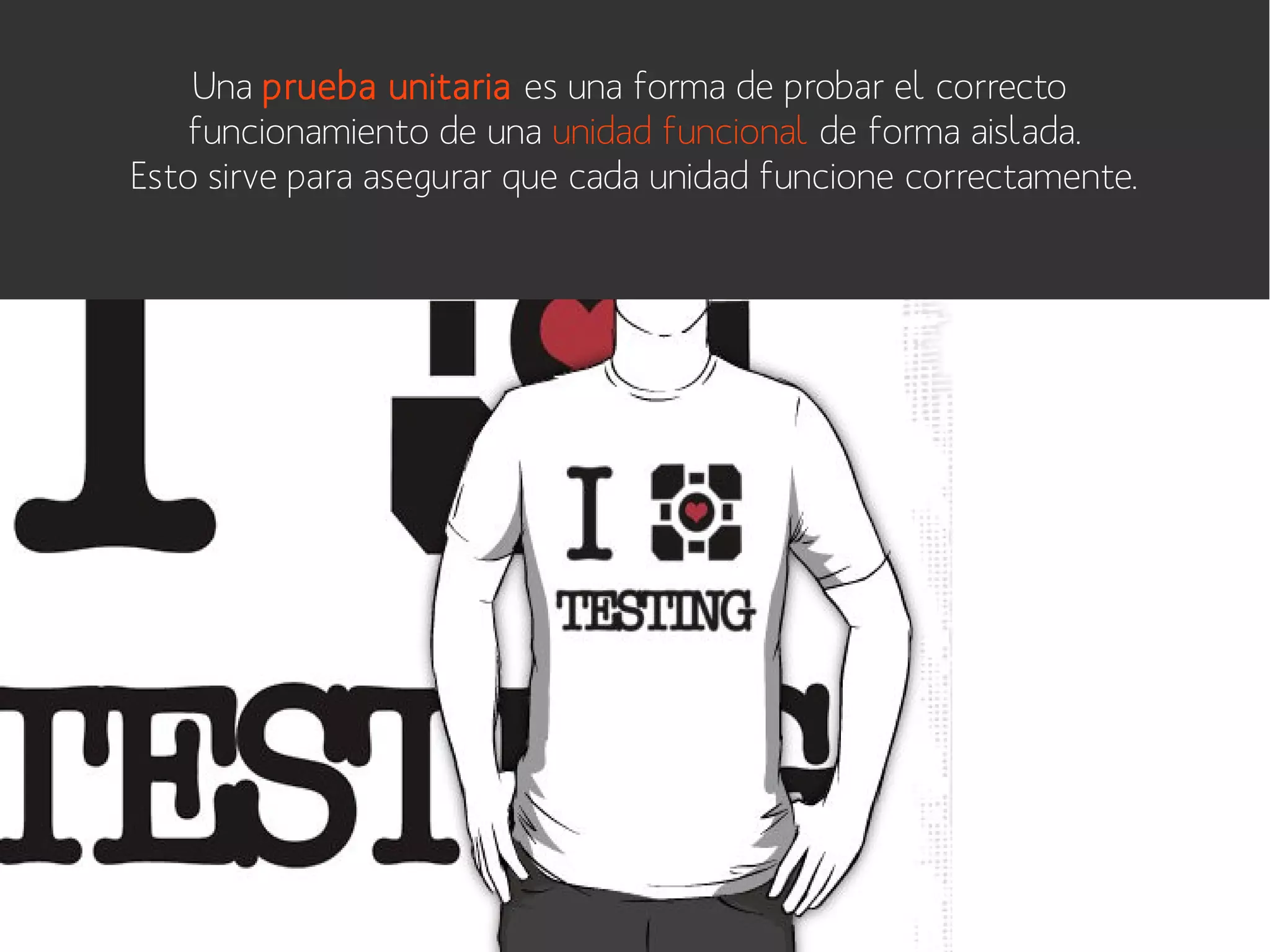 Una prueba unitaria es una forma de probar el correcto
funcionamiento de una unidad funcional de forma aislada.
Esto sirve para asegurar que cada unidad funcione correctamente.

 