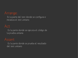 Arrange:
Es la parte del test donde se configura e
inicializa el test unitario

Act
Es la parte donde se ejecuta el código de
la prueba unitaria

Assert
Es la parte donde se prueba el resultado
del test unitario

 