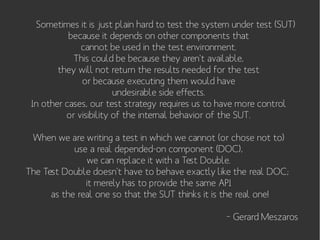 Sometimes it is just plain hard to test the system under test (SUT)
because it depends on other components that
cannot be used in the test environment.
This could be because they aren't available,
they will not return the results needed for the test
or because executing them would have
undesirable side effects.
In other cases, our test strategy requires us to have more control
or visibility of the internal behavior of the SUT.
When we are writing a test in which we cannot (or chose not to)
use a real depended-on component (DOC),
we can replace it with a Test Double.
The Test Double doesn't have to behave exactly like the real DOC;
it merely has to provide the same API
as the real one so that the SUT thinks it is the real one!
– Gerard Meszaros

 
