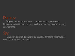 Dummy:

Objetos usados para rellenar o ser pasados por parámetro.

De implementación pueden estar vacíos, ya que no van a ser usados
directamente.

Spy

Stub pero además de cumplir su función, almacena información

como los métodos llamados.

 