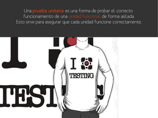 Una prueba unitaria es una forma de probar el correcto
funcionamiento de una unidad funcional de forma aislada.
Esto sirve para asegurar que cada unidad funcione correctamente.

 