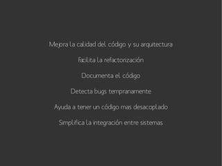 Mejora la calidad del código y su arquitectura
Facilita la refactorización
Documenta el código
Detecta bugs tempranamente
Ayuda a tener un código mas desacoplado
Simplifica la integración entre sistemas

 