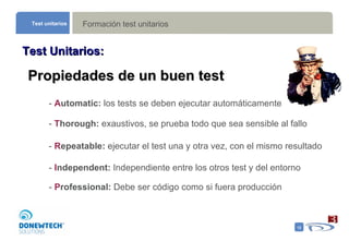 Formación test unitarios Test unitarios Test Unitarios: Propiedades de un buen test -  A utomatic:  los tests se deben ejecutar automáticamente -  T horough:  exaustivos, se prueba todo que sea sensible al fallo -  R epeatable:  ejecutar el test una y otra vez, con el mismo resultado  -  I ndependent:  Independiente entre los otros test y del entorno -  P rofessional:  Debe ser código como si fuera producción  