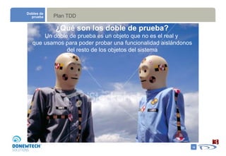 Plan TDD Dobles de prueba Un doble de prueba es un objeto que no es el real y  que usamos para poder probar una funcionalidad aislándonos del resto de los objetos del sistema ¿Qué son los doble de prueba? 