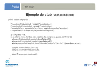Plan TDD Dobles de prueba Ejemplo de stub  (usando mockito) public class CompraTest { Producto unProductoStub =  mock (Producto.class); Producto otroProductoStub =  mock (Producto.class); PasarelaDePago pasarelaDePagoStub =  mock (PasarelaDePago.class); Compra compra = new Compra(pasarelaDePagoStub); @Test public void  si_el_cliente_tiene_fondos_para_realizar_la_compra_la_puedo_confirmar() { when (unProductoStub.precio()). thenReturn (50); when (otroProductoStub.precio()). thenReturn (25); when (pasarelaDePagoStub.tieneElUsuarioFondosPorValorDe(75)). thenReturn (true); compra.anadir(unProductoStub); compra.anadir(otroProductoStub); assertTrue(compra.confirmar()); } } 