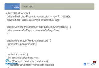 Plan TDD public class Compra { private final List<Producto> productos = new ArrayList(); private final PasarelaDePago pasarelaDePago; public Compra(PasarelaDePago pasarelaDePagoStub) { this.pasarelaDePago = pasarelaDePagoStub; } public void anadir(Producto producto) { productos.add(producto); } public int precio() { int precioTotalCompra = 0; for (Producto producto : productos) { precioTotalCompra+=producto.precio(); } return precioTotalCompra; } boolean confirmar() { return pasarelaDePago.tieneElUsuarioFondosPorValorDe(precio()); } } Dobles de prueba 