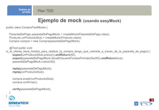 Plan TDD Dobles de prueba Ejemplo de mock  (usando easyMock) public class CompraTestMocks { PasarelaDePago pasarelaDePagoMock = createMock(PasarelaDePago.class); Producto unProductoStub = createMock(Producto.class); Compra compra = new Compra(pasarelaDePagoMock); @Test public void  si_el_cliente_tiene_fondos_para_realizar_la_compra_tengo_que_cobrarle_a_traves_de_la_pasarela_de_pago() { expect (unProductoStub.precio()). andReturn (50); expect (pasarelaDePagoMock.tieneElUsuarioFondosPorValorDe(50)). andReturn (true); pasarelaDePagoMock.cobrar(50); replay (pasarelaDePagoMock); replay (unProductoStub); compra.anadir(unProductoStub); compra.confirmar(); verify (pasarelaDePagoMock); } } 