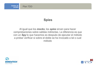 Plan TDD Dobles de prueba Spies Al igual que los  mocks , los  spies  sirven para hacer comprobaciones sobre salidas indirectas. La diferencia es que con un  Spy  lo que hacemos es después de ejecutar el método a probar verificar si sobre el doble se ha invocado a tal o cual método 