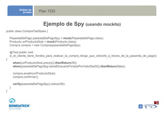 Plan TDD Dobles de prueba Ejemplo de Spy  (usando mockito) public class CompraTestSpies { PasarelaDePago pasarelaDePagoSpy =  mock (PasarelaDePago.class); Producto unProductoStub =  mock (Producto.class); Compra compra = new Compra(pasarelaDePagoSpy); @Test public void si_el_cliente_tiene_fondos_para_realizar_la_compra_tengo_que_cobrarle_a_traves_de_la_pasarela_de_pago() { when (unProductoStub.precio()). thenReturn (50); when (pasarelaDePagoSpy.tieneElUsuarioFondosPorValorDe(50)). thenReturn (false); compra.anadir(unProductoStub); compra.confirmar(); verify (pasarelaDePagoSpy).cobrar(50); } } 