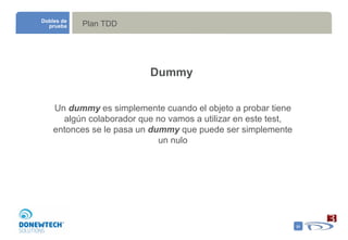 Plan TDD Dobles de prueba Dummy Un  dummy  es simplemente cuando el objeto a probar tiene algún colaborador que no vamos a utilizar en este test, entonces se le pasa un  dummy  que puede ser simplemente un nulo 