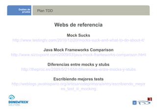 Plan TDD Webs de referencia Mock Sucks http://www.testingtv.com/2010/12/20/mocks-suck-and-what-to-do-about-it/ Java Mock Frameworks Comparison http://www.sizovpoint.com/2009/03/java-mock-frameworks-comparison.html Diferencias entre mocks y stubs http://theproc.es/2009/5/21/658/diferencias-entre-mocks-y-stubs Escribiendo mejores tests http://weblogs.javahispano.org/artesanodeprimera/entry/escribiendo_mejores_test_iii_mocking Dobles de prueba 