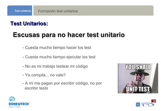 Formación test unitarios Test unitarios Test Unitarios: Escusas para no hacer test unitario - Cuesta mucho tiempo hacer los test  - Cuesta mucho tiempo ejecutar los test - No es mi trabajo testear mi código  - Ya compila... no vale?  - Cuesta mucho tiempo hacer los test  - A mi me pagan por escribir código, no por  escribir tests  