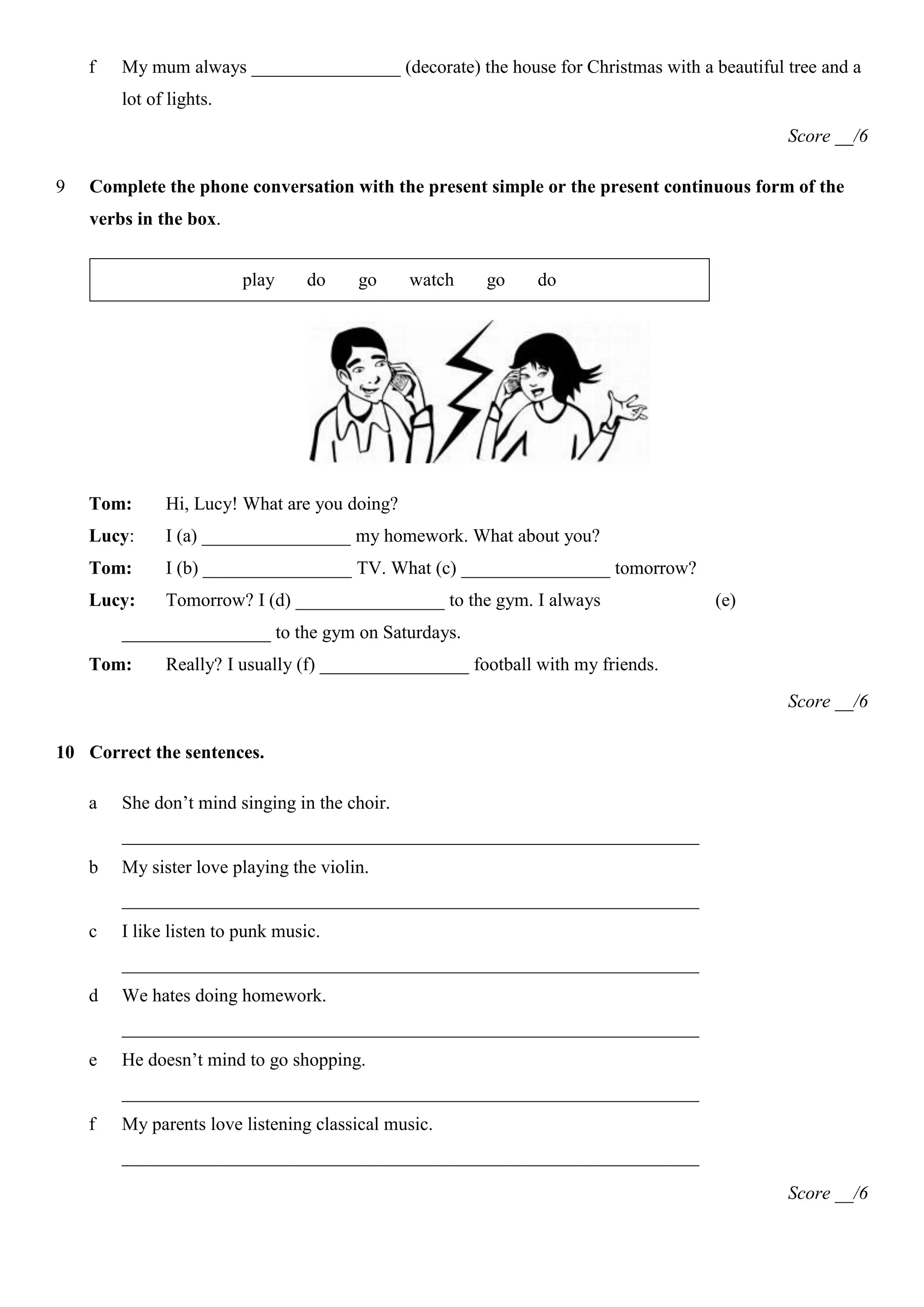 f   My mum always ________________ (decorate) the house for Christmas with a beautiful tree and a
        lot of lights.
                                                                                           Score __/6

9   Complete the phone conversation with the present simple or the present continuous form of the
    verbs in the box.


                         play     do    go     watch   go     do




    Tom:      Hi, Lucy! What are you doing?
    Lucy:     I (a) ________________ my homework. What about you?
    Tom:      I (b) ________________ TV. What (c) ________________ tomorrow?
    Lucy:     Tomorrow? I (d) ________________ to the gym. I always               (e)
        ________________ to the gym on Saturdays.
    Tom:      Really? I usually (f) ________________ football with my friends.
                                                                                           Score __/6

10 Correct the sentences.

    a   She don’t mind singing in the choir.
        ______________________________________________________________
    b   My sister love playing the violin.
        ______________________________________________________________
    c   I like listen to punk music.
        ______________________________________________________________
    d   We hates doing homework.
        ______________________________________________________________
    e   He doesn’t mind to go shopping.
        ______________________________________________________________
    f   My parents love listening classical music.
        ______________________________________________________________
                                                                                           Score __/6
 
