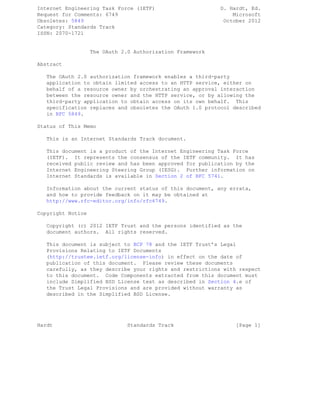 Internet Engineering Task Force (IETF) D. Hardt, Ed.
Request for Comments: 6749 Microsoft
Obsoletes: 5849 October 2012
Category: Standards Track
ISSN: 2070-1721
The OAuth 2.0 Authorization Framework
Abstract
The OAuth 2.0 authorization framework enables a third-party
application to obtain limited access to an HTTP service, either on
behalf of a resource owner by orchestrating an approval interaction
between the resource owner and the HTTP service, or by allowing the
third-party application to obtain access on its own behalf. This
specification replaces and obsoletes the OAuth 1.0 protocol described
in RFC 5849.
Status of This Memo
This is an Internet Standards Track document.
This document is a product of the Internet Engineering Task Force
(IETF). It represents the consensus of the IETF community. It has
received public review and has been approved for publication by the
Internet Engineering Steering Group (IESG). Further information on
Internet Standards is available in Section 2 of RFC 5741.
Information about the current status of this document, any errata,
and how to provide feedback on it may be obtained at
http://www.rfc-editor.org/info/rfc6749.
Copyright Notice
Copyright (c) 2012 IETF Trust and the persons identified as the
document authors. All rights reserved.
This document is subject to BCP 78 and the IETF Trust’s Legal
Provisions Relating to IETF Documents
(http://trustee.ietf.org/license-info) in effect on the date of
publication of this document. Please review these documents
carefully, as they describe your rights and restrictions with respect
to this document. Code Components extracted from this document must
include Simplified BSD License text as described in Section 4.e of
the Trust Legal Provisions and are provided without warranty as
described in the Simplified BSD License.
Hardt Standards Track [Page 1]
 