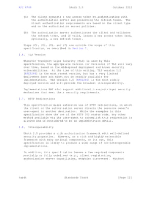 RFC 6749 OAuth 2.0 October 2012
(G) The client requests a new access token by authenticating with
the authorization server and presenting the refresh token. The
client authentication requirements are based on the client type
and on the authorization server policies.
(H) The authorization server authenticates the client and validates
the refresh token, and if valid, issues a new access token (and,
optionally, a new refresh token).
Steps (C), (D), (E), and (F) are outside the scope of this
specification, as described in Section 7.
1.6. TLS Version
Whenever Transport Layer Security (TLS) is used by this
specification, the appropriate version (or versions) of TLS will vary
over time, based on the widespread deployment and known security
vulnerabilities. At the time of this writing, TLS version 1.2
[RFC5246] is the most recent version, but has a very limited
deployment base and might not be readily available for
implementation. TLS version 1.0 [RFC2246] is the most widely
deployed version and will provide the broadest interoperability.
Implementations MAY also support additional transport-layer security
mechanisms that meet their security requirements.
1.7. HTTP Redirections
This specification makes extensive use of HTTP redirections, in which
the client or the authorization server directs the resource owner’s
user-agent to another destination. While the examples in this
specification show the use of the HTTP 302 status code, any other
method available via the user-agent to accomplish this redirection is
allowed and is considered to be an implementation detail.
1.8. Interoperability
OAuth 2.0 provides a rich authorization framework with well-defined
security properties. However, as a rich and highly extensible
framework with many optional components, on its own, this
specification is likely to produce a wide range of non-interoperable
implementations.
In addition, this specification leaves a few required components
partially or fully undefined (e.g., client registration,
authorization server capabilities, endpoint discovery). Without
Hardt Standards Track [Page 12]
 