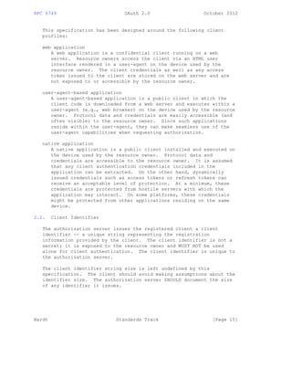 RFC 6749 OAuth 2.0 October 2012
This specification has been designed around the following client
profiles:
web application
A web application is a confidential client running on a web
server. Resource owners access the client via an HTML user
interface rendered in a user-agent on the device used by the
resource owner. The client credentials as well as any access
token issued to the client are stored on the web server and are
not exposed to or accessible by the resource owner.
user-agent-based application
A user-agent-based application is a public client in which the
client code is downloaded from a web server and executes within a
user-agent (e.g., web browser) on the device used by the resource
owner. Protocol data and credentials are easily accessible (and
often visible) to the resource owner. Since such applications
reside within the user-agent, they can make seamless use of the
user-agent capabilities when requesting authorization.
native application
A native application is a public client installed and executed on
the device used by the resource owner. Protocol data and
credentials are accessible to the resource owner. It is assumed
that any client authentication credentials included in the
application can be extracted. On the other hand, dynamically
issued credentials such as access tokens or refresh tokens can
receive an acceptable level of protection. At a minimum, these
credentials are protected from hostile servers with which the
application may interact. On some platforms, these credentials
might be protected from other applications residing on the same
device.
2.2. Client Identifier
The authorization server issues the registered client a client
identifier -- a unique string representing the registration
information provided by the client. The client identifier is not a
secret; it is exposed to the resource owner and MUST NOT be used
alone for client authentication. The client identifier is unique to
the authorization server.
The client identifier string size is left undefined by this
specification. The client should avoid making assumptions about the
identifier size. The authorization server SHOULD document the size
of any identifier it issues.
Hardt Standards Track [Page 15]
 