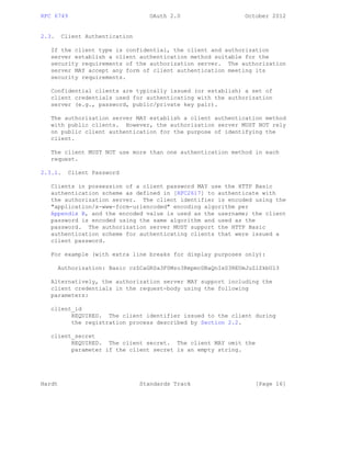 RFC 6749 OAuth 2.0 October 2012
2.3. Client Authentication
If the client type is confidential, the client and authorization
server establish a client authentication method suitable for the
security requirements of the authorization server. The authorization
server MAY accept any form of client authentication meeting its
security requirements.
Confidential clients are typically issued (or establish) a set of
client credentials used for authenticating with the authorization
server (e.g., password, public/private key pair).
The authorization server MAY establish a client authentication method
with public clients. However, the authorization server MUST NOT rely
on public client authentication for the purpose of identifying the
client.
The client MUST NOT use more than one authentication method in each
request.
2.3.1. Client Password
Clients in possession of a client password MAY use the HTTP Basic
authentication scheme as defined in [RFC2617] to authenticate with
the authorization server. The client identifier is encoded using the
"application/x-www-form-urlencoded" encoding algorithm per
Appendix B, and the encoded value is used as the username; the client
password is encoded using the same algorithm and used as the
password. The authorization server MUST support the HTTP Basic
authentication scheme for authenticating clients that were issued a
client password.
For example (with extra line breaks for display purposes only):
Authorization: Basic czZCaGRSa3F0Mzo3RmpmcDBaQnIxS3REUmJuZlZkbUl3
Alternatively, the authorization server MAY support including the
client credentials in the request-body using the following
parameters:
client_id
REQUIRED. The client identifier issued to the client during
the registration process described by Section 2.2.
client_secret
REQUIRED. The client secret. The client MAY omit the
parameter if the client secret is an empty string.
Hardt Standards Track [Page 16]
 