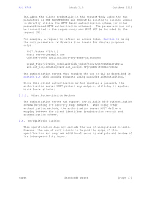 RFC 6749 OAuth 2.0 October 2012
Including the client credentials in the request-body using the two
parameters is NOT RECOMMENDED and SHOULD be limited to clients unable
to directly utilize the HTTP Basic authentication scheme (or other
password-based HTTP authentication schemes). The parameters can only
be transmitted in the request-body and MUST NOT be included in the
request URI.
For example, a request to refresh an access token (Section 6) using
the body parameters (with extra line breaks for display purposes
only):
POST /token HTTP/1.1
Host: server.example.com
Content-Type: application/x-www-form-urlencoded
grant_type=refresh_token&refresh_token=tGzv3JOkF0XG5Qx2TlKWIA
&client_id=s6BhdRkqt3&client_secret=7Fjfp0ZBr1KtDRbnfVdmIw
The authorization server MUST require the use of TLS as described in
Section 1.6 when sending requests using password authentication.
Since this client authentication method involves a password, the
authorization server MUST protect any endpoint utilizing it against
brute force attacks.
2.3.2. Other Authentication Methods
The authorization server MAY support any suitable HTTP authentication
scheme matching its security requirements. When using other
authentication methods, the authorization server MUST define a
mapping between the client identifier (registration record) and
authentication scheme.
2.4. Unregistered Clients
This specification does not exclude the use of unregistered clients.
However, the use of such clients is beyond the scope of this
specification and requires additional security analysis and review of
its interoperability impact.
Hardt Standards Track [Page 17]
 