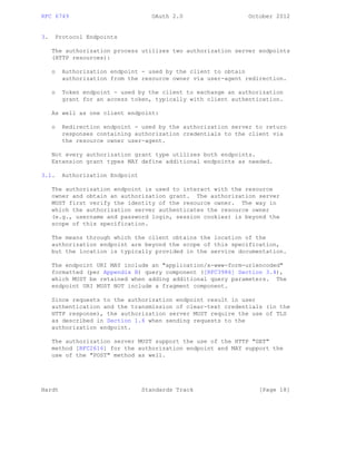 RFC 6749 OAuth 2.0 October 2012
3. Protocol Endpoints
The authorization process utilizes two authorization server endpoints
(HTTP resources):
o Authorization endpoint - used by the client to obtain
authorization from the resource owner via user-agent redirection.
o Token endpoint - used by the client to exchange an authorization
grant for an access token, typically with client authentication.
As well as one client endpoint:
o Redirection endpoint - used by the authorization server to return
responses containing authorization credentials to the client via
the resource owner user-agent.
Not every authorization grant type utilizes both endpoints.
Extension grant types MAY define additional endpoints as needed.
3.1. Authorization Endpoint
The authorization endpoint is used to interact with the resource
owner and obtain an authorization grant. The authorization server
MUST first verify the identity of the resource owner. The way in
which the authorization server authenticates the resource owner
(e.g., username and password login, session cookies) is beyond the
scope of this specification.
The means through which the client obtains the location of the
authorization endpoint are beyond the scope of this specification,
but the location is typically provided in the service documentation.
The endpoint URI MAY include an "application/x-www-form-urlencoded"
formatted (per Appendix B) query component ([RFC3986] Section 3.4),
which MUST be retained when adding additional query parameters. The
endpoint URI MUST NOT include a fragment component.
Since requests to the authorization endpoint result in user
authentication and the transmission of clear-text credentials (in the
HTTP response), the authorization server MUST require the use of TLS
as described in Section 1.6 when sending requests to the
authorization endpoint.
The authorization server MUST support the use of the HTTP "GET"
method [RFC2616] for the authorization endpoint and MAY support the
use of the "POST" method as well.
Hardt Standards Track [Page 18]
 