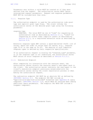 RFC 6749 OAuth 2.0 October 2012
Parameters sent without a value MUST be treated as if they were
omitted from the request. The authorization server MUST ignore
unrecognized request parameters. Request and response parameters
MUST NOT be included more than once.
3.1.1. Response Type
The authorization endpoint is used by the authorization code grant
type and implicit grant type flows. The client informs the
authorization server of the desired grant type using the following
parameter:
response_type
REQUIRED. The value MUST be one of "code" for requesting an
authorization code as described by Section 4.1.1, "token" for
requesting an access token (implicit grant) as described by
Section 4.2.1, or a registered extension value as described by
Section 8.4.
Extension response types MAY contain a space-delimited (%x20) list of
values, where the order of values does not matter (e.g., response
type "a b" is the same as "b a"). The meaning of such composite
response types is defined by their respective specifications.
If an authorization request is missing the "response_type" parameter,
or if the response type is not understood, the authorization server
MUST return an error response as described in Section 4.1.2.1.
3.1.2. Redirection Endpoint
After completing its interaction with the resource owner, the
authorization server directs the resource owner’s user-agent back to
the client. The authorization server redirects the user-agent to the
client’s redirection endpoint previously established with the
authorization server during the client registration process or when
making the authorization request.
The redirection endpoint URI MUST be an absolute URI as defined by
[RFC3986] Section 4.3. The endpoint URI MAY include an
"application/x-www-form-urlencoded" formatted (per Appendix B) query
component ([RFC3986] Section 3.4), which MUST be retained when adding
additional query parameters. The endpoint URI MUST NOT include a
fragment component.
Hardt Standards Track [Page 19]
 