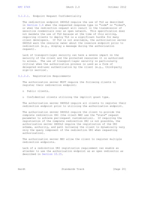 RFC 6749 OAuth 2.0 October 2012
3.1.2.1. Endpoint Request Confidentiality
The redirection endpoint SHOULD require the use of TLS as described
in Section 1.6 when the requested response type is "code" or "token",
or when the redirection request will result in the transmission of
sensitive credentials over an open network. This specification does
not mandate the use of TLS because at the time of this writing,
requiring clients to deploy TLS is a significant hurdle for many
client developers. If TLS is not available, the authorization server
SHOULD warn the resource owner about the insecure endpoint prior to
redirection (e.g., display a message during the authorization
request).
Lack of transport-layer security can have a severe impact on the
security of the client and the protected resources it is authorized
to access. The use of transport-layer security is particularly
critical when the authorization process is used as a form of
delegated end-user authentication by the client (e.g., third-party
sign-in service).
3.1.2.2. Registration Requirements
The authorization server MUST require the following clients to
register their redirection endpoint:
o Public clients.
o Confidential clients utilizing the implicit grant type.
The authorization server SHOULD require all clients to register their
redirection endpoint prior to utilizing the authorization endpoint.
The authorization server SHOULD require the client to provide the
complete redirection URI (the client MAY use the "state" request
parameter to achieve per-request customization). If requiring the
registration of the complete redirection URI is not possible, the
authorization server SHOULD require the registration of the URI
scheme, authority, and path (allowing the client to dynamically vary
only the query component of the redirection URI when requesting
authorization).
The authorization server MAY allow the client to register multiple
redirection endpoints.
Lack of a redirection URI registration requirement can enable an
attacker to use the authorization endpoint as an open redirector as
described in Section 10.15.
Hardt Standards Track [Page 20]
 
