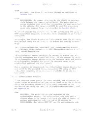RFC 6749 OAuth 2.0 October 2012
scope
OPTIONAL. The scope of the access request as described by
Section 3.3.
state
RECOMMENDED. An opaque value used by the client to maintain
state between the request and callback. The authorization
server includes this value when redirecting the user-agent back
to the client. The parameter SHOULD be used for preventing
cross-site request forgery as described in Section 10.12.
The client directs the resource owner to the constructed URI using an
HTTP redirection response, or by other means available to it via the
user-agent.
For example, the client directs the user-agent to make the following
HTTP request using TLS (with extra line breaks for display purposes
only):
GET /authorize?response_type=code&client_id=s6BhdRkqt3&state=xyz
&redirect_uri=https%3A%2F%2Fclient%2Eexample%2Ecom%2Fcb HTTP/1.1
Host: server.example.com
The authorization server validates the request to ensure that all
required parameters are present and valid. If the request is valid,
the authorization server authenticates the resource owner and obtains
an authorization decision (by asking the resource owner or by
establishing approval via other means).
When a decision is established, the authorization server directs the
user-agent to the provided client redirection URI using an HTTP
redirection response, or by other means available to it via the
user-agent.
4.1.2. Authorization Response
If the resource owner grants the access request, the authorization
server issues an authorization code and delivers it to the client by
adding the following parameters to the query component of the
redirection URI using the "application/x-www-form-urlencoded" format,
per Appendix B:
code
REQUIRED. The authorization code generated by the
authorization server. The authorization code MUST expire
shortly after it is issued to mitigate the risk of leaks. A
maximum authorization code lifetime of 10 minutes is
RECOMMENDED. The client MUST NOT use the authorization code
Hardt Standards Track [Page 26]
 