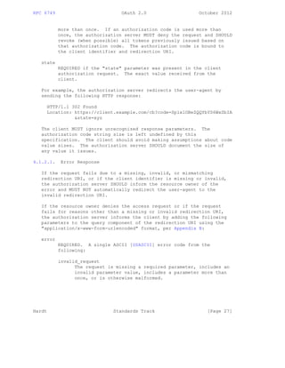 RFC 6749 OAuth 2.0 October 2012
more than once. If an authorization code is used more than
once, the authorization server MUST deny the request and SHOULD
revoke (when possible) all tokens previously issued based on
that authorization code. The authorization code is bound to
the client identifier and redirection URI.
state
REQUIRED if the "state" parameter was present in the client
authorization request. The exact value received from the
client.
For example, the authorization server redirects the user-agent by
sending the following HTTP response:
HTTP/1.1 302 Found
Location: https://client.example.com/cb?code=SplxlOBeZQQYbYS6WxSbIA
&state=xyz
The client MUST ignore unrecognized response parameters. The
authorization code string size is left undefined by this
specification. The client should avoid making assumptions about code
value sizes. The authorization server SHOULD document the size of
any value it issues.
4.1.2.1. Error Response
If the request fails due to a missing, invalid, or mismatching
redirection URI, or if the client identifier is missing or invalid,
the authorization server SHOULD inform the resource owner of the
error and MUST NOT automatically redirect the user-agent to the
invalid redirection URI.
If the resource owner denies the access request or if the request
fails for reasons other than a missing or invalid redirection URI,
the authorization server informs the client by adding the following
parameters to the query component of the redirection URI using the
"application/x-www-form-urlencoded" format, per Appendix B:
error
REQUIRED. A single ASCII [USASCII] error code from the
following:
invalid_request
The request is missing a required parameter, includes an
invalid parameter value, includes a parameter more than
once, or is otherwise malformed.
Hardt Standards Track [Page 27]
 