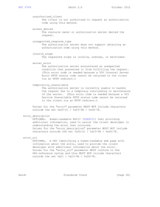 RFC 6749 OAuth 2.0 October 2012
unauthorized_client
The client is not authorized to request an authorization
code using this method.
access_denied
The resource owner or authorization server denied the
request.
unsupported_response_type
The authorization server does not support obtaining an
authorization code using this method.
invalid_scope
The requested scope is invalid, unknown, or malformed.
server_error
The authorization server encountered an unexpected
condition that prevented it from fulfilling the request.
(This error code is needed because a 500 Internal Server
Error HTTP status code cannot be returned to the client
via an HTTP redirect.)
temporarily_unavailable
The authorization server is currently unable to handle
the request due to a temporary overloading or maintenance
of the server. (This error code is needed because a 503
Service Unavailable HTTP status code cannot be returned
to the client via an HTTP redirect.)
Values for the "error" parameter MUST NOT include characters
outside the set %x20-21 / %x23-5B / %x5D-7E.
error_description
OPTIONAL. Human-readable ASCII [USASCII] text providing
additional information, used to assist the client developer in
understanding the error that occurred.
Values for the "error_description" parameter MUST NOT include
characters outside the set %x20-21 / %x23-5B / %x5D-7E.
error_uri
OPTIONAL. A URI identifying a human-readable web page with
information about the error, used to provide the client
developer with additional information about the error.
Values for the "error_uri" parameter MUST conform to the
URI-reference syntax and thus MUST NOT include characters
outside the set %x21 / %x23-5B / %x5D-7E.
Hardt Standards Track [Page 28]
 