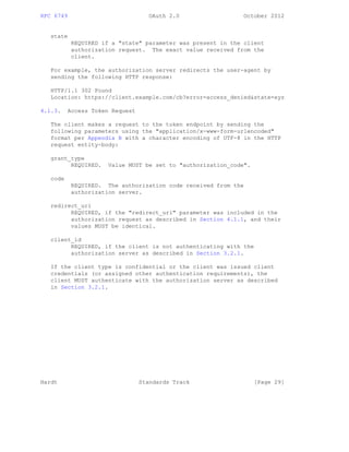 RFC 6749 OAuth 2.0 October 2012
state
REQUIRED if a "state" parameter was present in the client
authorization request. The exact value received from the
client.
For example, the authorization server redirects the user-agent by
sending the following HTTP response:
HTTP/1.1 302 Found
Location: https://client.example.com/cb?error=access_denied&state=xyz
4.1.3. Access Token Request
The client makes a request to the token endpoint by sending the
following parameters using the "application/x-www-form-urlencoded"
format per Appendix B with a character encoding of UTF-8 in the HTTP
request entity-body:
grant_type
REQUIRED. Value MUST be set to "authorization_code".
code
REQUIRED. The authorization code received from the
authorization server.
redirect_uri
REQUIRED, if the "redirect_uri" parameter was included in the
authorization request as described in Section 4.1.1, and their
values MUST be identical.
client_id
REQUIRED, if the client is not authenticating with the
authorization server as described in Section 3.2.1.
If the client type is confidential or the client was issued client
credentials (or assigned other authentication requirements), the
client MUST authenticate with the authorization server as described
in Section 3.2.1.
Hardt Standards Track [Page 29]
 