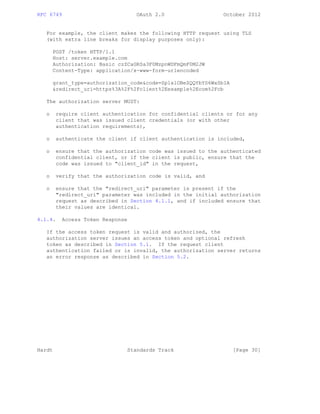RFC 6749 OAuth 2.0 October 2012
For example, the client makes the following HTTP request using TLS
(with extra line breaks for display purposes only):
POST /token HTTP/1.1
Host: server.example.com
Authorization: Basic czZCaGRSa3F0MzpnWDFmQmF0M2JW
Content-Type: application/x-www-form-urlencoded
grant_type=authorization_code&code=SplxlOBeZQQYbYS6WxSbIA
&redirect_uri=https%3A%2F%2Fclient%2Eexample%2Ecom%2Fcb
The authorization server MUST:
o require client authentication for confidential clients or for any
client that was issued client credentials (or with other
authentication requirements),
o authenticate the client if client authentication is included,
o ensure that the authorization code was issued to the authenticated
confidential client, or if the client is public, ensure that the
code was issued to "client_id" in the request,
o verify that the authorization code is valid, and
o ensure that the "redirect_uri" parameter is present if the
"redirect_uri" parameter was included in the initial authorization
request as described in Section 4.1.1, and if included ensure that
their values are identical.
4.1.4. Access Token Response
If the access token request is valid and authorized, the
authorization server issues an access token and optional refresh
token as described in Section 5.1. If the request client
authentication failed or is invalid, the authorization server returns
an error response as described in Section 5.2.
Hardt Standards Track [Page 30]
 
