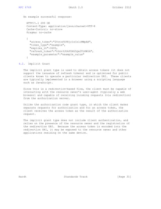 RFC 6749 OAuth 2.0 October 2012
An example successful response:
HTTP/1.1 200 OK
Content-Type: application/json;charset=UTF-8
Cache-Control: no-store
Pragma: no-cache
{
"access_token":"2YotnFZFEjr1zCsicMWpAA",
"token_type":"example",
"expires_in":3600,
"refresh_token":"tGzv3JOkF0XG5Qx2TlKWIA",
"example_parameter":"example_value"
}
4.2. Implicit Grant
The implicit grant type is used to obtain access tokens (it does not
support the issuance of refresh tokens) and is optimized for public
clients known to operate a particular redirection URI. These clients
are typically implemented in a browser using a scripting language
such as JavaScript.
Since this is a redirection-based flow, the client must be capable of
interacting with the resource owner’s user-agent (typically a web
browser) and capable of receiving incoming requests (via redirection)
from the authorization server.
Unlike the authorization code grant type, in which the client makes
separate requests for authorization and for an access token, the
client receives the access token as the result of the authorization
request.
The implicit grant type does not include client authentication, and
relies on the presence of the resource owner and the registration of
the redirection URI. Because the access token is encoded into the
redirection URI, it may be exposed to the resource owner and other
applications residing on the same device.
Hardt Standards Track [Page 31]
 