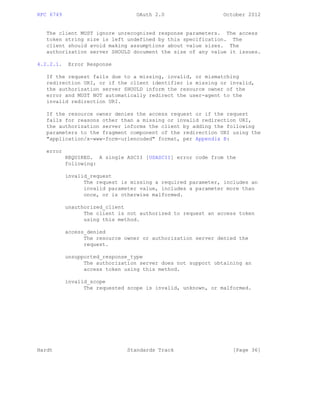RFC 6749 OAuth 2.0 October 2012
The client MUST ignore unrecognized response parameters. The access
token string size is left undefined by this specification. The
client should avoid making assumptions about value sizes. The
authorization server SHOULD document the size of any value it issues.
4.2.2.1. Error Response
If the request fails due to a missing, invalid, or mismatching
redirection URI, or if the client identifier is missing or invalid,
the authorization server SHOULD inform the resource owner of the
error and MUST NOT automatically redirect the user-agent to the
invalid redirection URI.
If the resource owner denies the access request or if the request
fails for reasons other than a missing or invalid redirection URI,
the authorization server informs the client by adding the following
parameters to the fragment component of the redirection URI using the
"application/x-www-form-urlencoded" format, per Appendix B:
error
REQUIRED. A single ASCII [USASCII] error code from the
following:
invalid_request
The request is missing a required parameter, includes an
invalid parameter value, includes a parameter more than
once, or is otherwise malformed.
unauthorized_client
The client is not authorized to request an access token
using this method.
access_denied
The resource owner or authorization server denied the
request.
unsupported_response_type
The authorization server does not support obtaining an
access token using this method.
invalid_scope
The requested scope is invalid, unknown, or malformed.
Hardt Standards Track [Page 36]
 