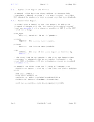 RFC 6749 OAuth 2.0 October 2012
4.3.1. Authorization Request and Response
The method through which the client obtains the resource owner
credentials is beyond the scope of this specification. The client
MUST discard the credentials once an access token has been obtained.
4.3.2. Access Token Request
The client makes a request to the token endpoint by adding the
following parameters using the "application/x-www-form-urlencoded"
format per Appendix B with a character encoding of UTF-8 in the HTTP
request entity-body:
grant_type
REQUIRED. Value MUST be set to "password".
username
REQUIRED. The resource owner username.
password
REQUIRED. The resource owner password.
scope
OPTIONAL. The scope of the access request as described by
Section 3.3.
If the client type is confidential or the client was issued client
credentials (or assigned other authentication requirements), the
client MUST authenticate with the authorization server as described
in Section 3.2.1.
For example, the client makes the following HTTP request using
transport-layer security (with extra line breaks for display purposes
only):
POST /token HTTP/1.1
Host: server.example.com
Authorization: Basic czZCaGRSa3F0MzpnWDFmQmF0M2JW
Content-Type: application/x-www-form-urlencoded
grant_type=password&username=johndoe&password=A3ddj3w
Hardt Standards Track [Page 39]
 