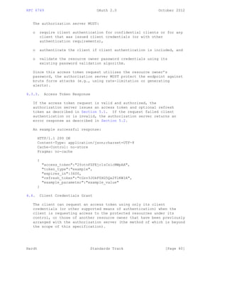 RFC 6749 OAuth 2.0 October 2012
The authorization server MUST:
o require client authentication for confidential clients or for any
client that was issued client credentials (or with other
authentication requirements),
o authenticate the client if client authentication is included, and
o validate the resource owner password credentials using its
existing password validation algorithm.
Since this access token request utilizes the resource owner’s
password, the authorization server MUST protect the endpoint against
brute force attacks (e.g., using rate-limitation or generating
alerts).
4.3.3. Access Token Response
If the access token request is valid and authorized, the
authorization server issues an access token and optional refresh
token as described in Section 5.1. If the request failed client
authentication or is invalid, the authorization server returns an
error response as described in Section 5.2.
An example successful response:
HTTP/1.1 200 OK
Content-Type: application/json;charset=UTF-8
Cache-Control: no-store
Pragma: no-cache
{
"access_token":"2YotnFZFEjr1zCsicMWpAA",
"token_type":"example",
"expires_in":3600,
"refresh_token":"tGzv3JOkF0XG5Qx2TlKWIA",
"example_parameter":"example_value"
}
4.4. Client Credentials Grant
The client can request an access token using only its client
credentials (or other supported means of authentication) when the
client is requesting access to the protected resources under its
control, or those of another resource owner that have been previously
arranged with the authorization server (the method of which is beyond
the scope of this specification).
Hardt Standards Track [Page 40]
 