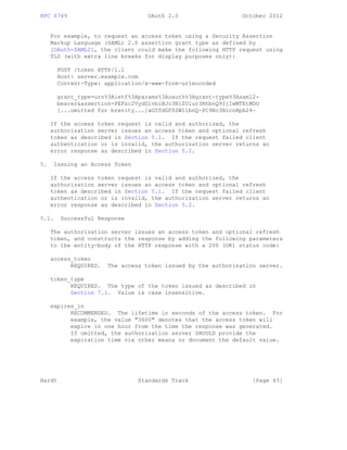 RFC 6749 OAuth 2.0 October 2012
For example, to request an access token using a Security Assertion
Markup Language (SAML) 2.0 assertion grant type as defined by
[OAuth-SAML2], the client could make the following HTTP request using
TLS (with extra line breaks for display purposes only):
POST /token HTTP/1.1
Host: server.example.com
Content-Type: application/x-www-form-urlencoded
grant_type=urn%3Aietf%3Aparams%3Aoauth%3Agrant-type%3Asaml2-
bearer&assertion=PEFzc2VydGlvbiBJc3N1ZUluc3RhbnQ9IjIwMTEtMDU
[...omitted for brevity...]aG5TdGF0ZW1lbnQ-PC9Bc3NlcnRpb24-
If the access token request is valid and authorized, the
authorization server issues an access token and optional refresh
token as described in Section 5.1. If the request failed client
authentication or is invalid, the authorization server returns an
error response as described in Section 5.2.
5. Issuing an Access Token
If the access token request is valid and authorized, the
authorization server issues an access token and optional refresh
token as described in Section 5.1. If the request failed client
authentication or is invalid, the authorization server returns an
error response as described in Section 5.2.
5.1. Successful Response
The authorization server issues an access token and optional refresh
token, and constructs the response by adding the following parameters
to the entity-body of the HTTP response with a 200 (OK) status code:
access_token
REQUIRED. The access token issued by the authorization server.
token_type
REQUIRED. The type of the token issued as described in
Section 7.1. Value is case insensitive.
expires_in
RECOMMENDED. The lifetime in seconds of the access token. For
example, the value "3600" denotes that the access token will
expire in one hour from the time the response was generated.
If omitted, the authorization server SHOULD provide the
expiration time via other means or document the default value.
Hardt Standards Track [Page 43]
 