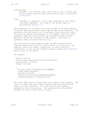 RFC 6749 OAuth 2.0 October 2012
refresh_token
OPTIONAL. The refresh token, which can be used to obtain new
access tokens using the same authorization grant as described
in Section 6.
scope
OPTIONAL, if identical to the scope requested by the client;
otherwise, REQUIRED. The scope of the access token as
described by Section 3.3.
The parameters are included in the entity-body of the HTTP response
using the "application/json" media type as defined by [RFC4627]. The
parameters are serialized into a JavaScript Object Notation (JSON)
structure by adding each parameter at the highest structure level.
Parameter names and string values are included as JSON strings.
Numerical values are included as JSON numbers. The order of
parameters does not matter and can vary.
The authorization server MUST include the HTTP "Cache-Control"
response header field [RFC2616] with a value of "no-store" in any
response containing tokens, credentials, or other sensitive
information, as well as the "Pragma" response header field [RFC2616]
with a value of "no-cache".
For example:
HTTP/1.1 200 OK
Content-Type: application/json;charset=UTF-8
Cache-Control: no-store
Pragma: no-cache
{
"access_token":"2YotnFZFEjr1zCsicMWpAA",
"token_type":"example",
"expires_in":3600,
"refresh_token":"tGzv3JOkF0XG5Qx2TlKWIA",
"example_parameter":"example_value"
}
The client MUST ignore unrecognized value names in the response. The
sizes of tokens and other values received from the authorization
server are left undefined. The client should avoid making
assumptions about value sizes. The authorization server SHOULD
document the size of any value it issues.
Hardt Standards Track [Page 44]
 