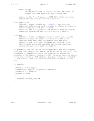 RFC 6749 OAuth 2.0 October 2012
invalid_scope
The requested scope is invalid, unknown, malformed, or
exceeds the scope granted by the resource owner.
Values for the "error" parameter MUST NOT include characters
outside the set %x20-21 / %x23-5B / %x5D-7E.
error_description
OPTIONAL. Human-readable ASCII [USASCII] text providing
additional information, used to assist the client developer in
understanding the error that occurred.
Values for the "error_description" parameter MUST NOT include
characters outside the set %x20-21 / %x23-5B / %x5D-7E.
error_uri
OPTIONAL. A URI identifying a human-readable web page with
information about the error, used to provide the client
developer with additional information about the error.
Values for the "error_uri" parameter MUST conform to the
URI-reference syntax and thus MUST NOT include characters
outside the set %x21 / %x23-5B / %x5D-7E.
The parameters are included in the entity-body of the HTTP response
using the "application/json" media type as defined by [RFC4627]. The
parameters are serialized into a JSON structure by adding each
parameter at the highest structure level. Parameter names and string
values are included as JSON strings. Numerical values are included
as JSON numbers. The order of parameters does not matter and can
vary.
For example:
HTTP/1.1 400 Bad Request
Content-Type: application/json;charset=UTF-8
Cache-Control: no-store
Pragma: no-cache
{
"error":"invalid_request"
}
Hardt Standards Track [Page 46]
 